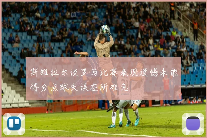 斯维拉尔谈罗马比赛表现遗憾未能得分点球失误在所难免