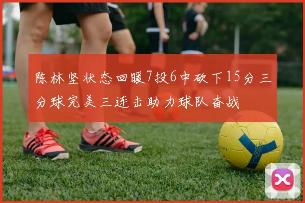 陈林坚状态回暖7投6中砍下15分三分球完美三连击助力球队奋战