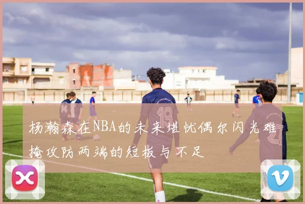 杨瀚森在NBA的未来堪忧偶尔闪光难掩攻防两端的短板与不足