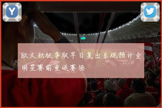 欧文积极争取早日复出乐观预计全明星赛前重返赛场