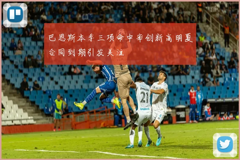 巴恩斯本季三项命中率创新高明夏合同到期引发关注