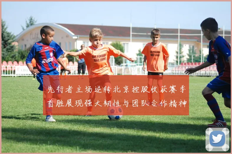 先行者主场逆转北京控股收获赛季首胜展现强大韧性与团队合作精神