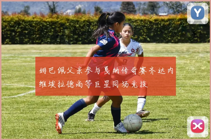 姆巴佩父亲参与戛纳传奇赛齐达内维埃拉德尚等巨星同场竞技