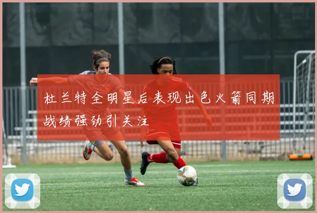 杜兰特全明星后表现出色火箭同期战绩强劲引关注