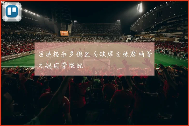 吕迪格和罗德里戈缺席合练摩纳哥之战前景堪忧