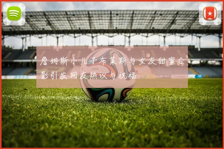詹姆斯小儿子布莱斯与女友甜蜜合影引发网友热议与祝福