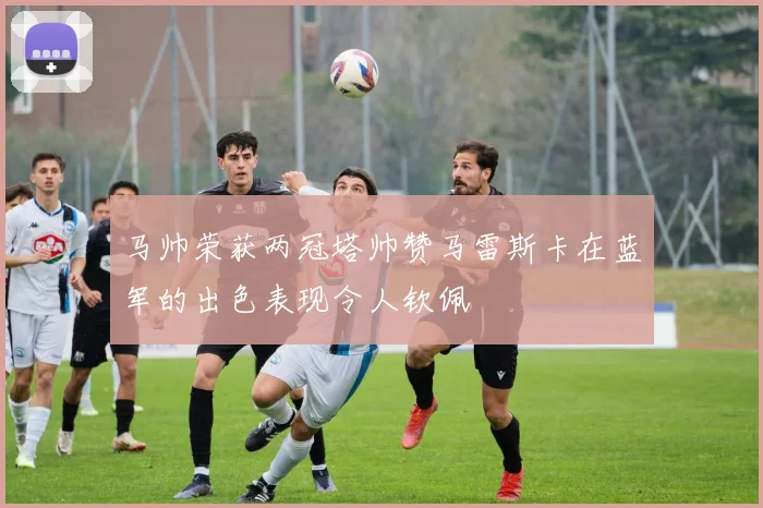 马帅荣获两冠塔帅赞马雷斯卡在蓝军的出色表现令人钦佩
