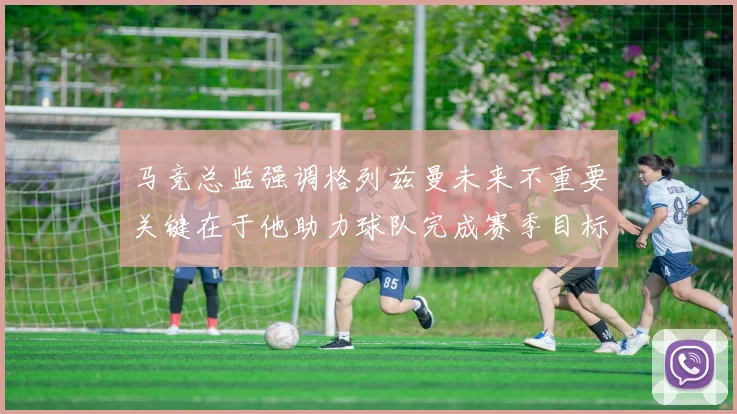 马竞总监强调格列兹曼未来不重要关键在于他助力球队完成赛季目标