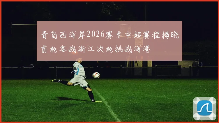青岛西海岸2026赛季中超赛程揭晓首轮客战浙江次轮挑战海港