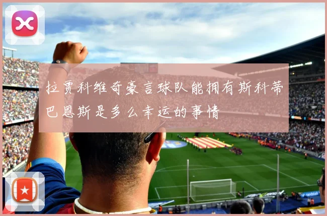 拉贾科维奇豪言球队能拥有斯科蒂巴恩斯是多么幸运的事情