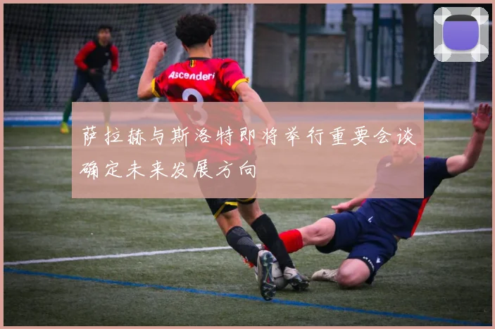 萨拉赫与斯洛特即将举行重要会谈确定未来发展方向