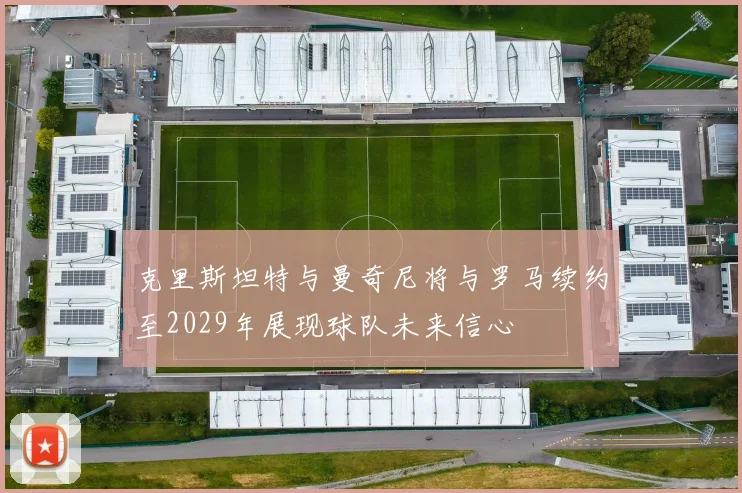 克里斯坦特与曼奇尼将与罗马续约至2029年展现球队未来信心