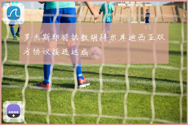 罗杰斯即将执教胡拜尔库迪西亚双方协议接近达成