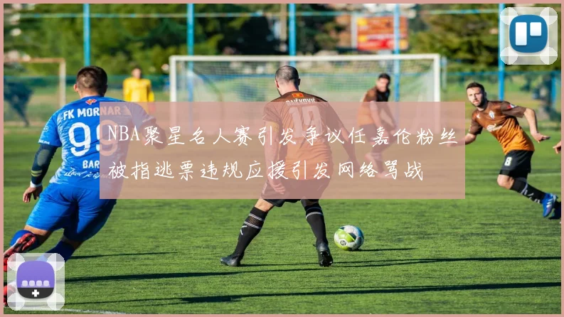 NBA聚星名人赛引发争议任嘉伦粉丝被指逃票违规应援引发网络骂战