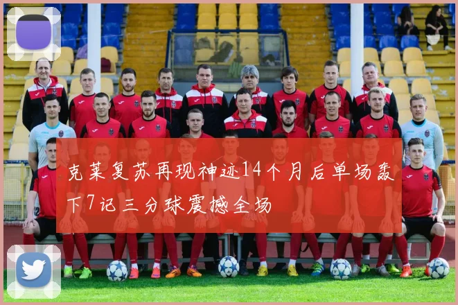 克莱复苏再现神迹14个月后单场轰下7记三分球震撼全场