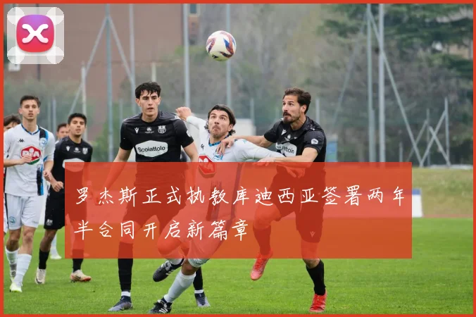 罗杰斯正式执教库迪西亚签署两年半合同开启新篇章