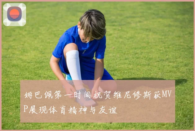 姆巴佩第一时间祝贺维尼修斯获MVP展现体育精神与友谊