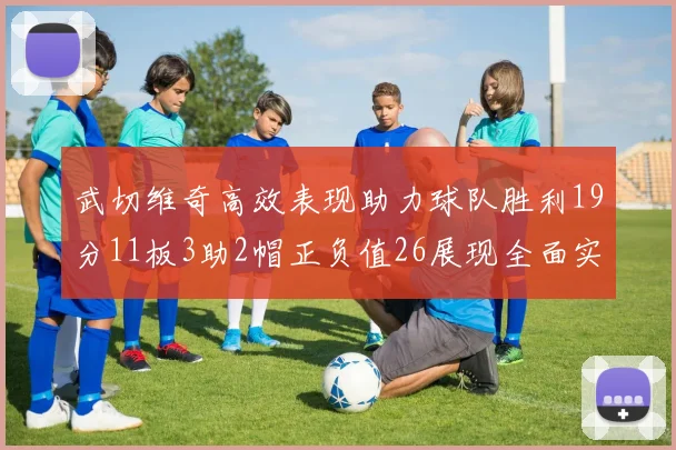 武切维奇高效表现助力球队胜利19分11板3助2帽正负值26展现全面实力