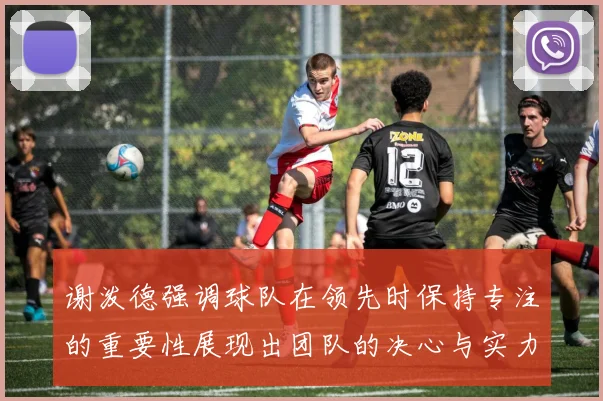 谢泼德强调球队在领先时保持专注的重要性展现出团队的决心与实力