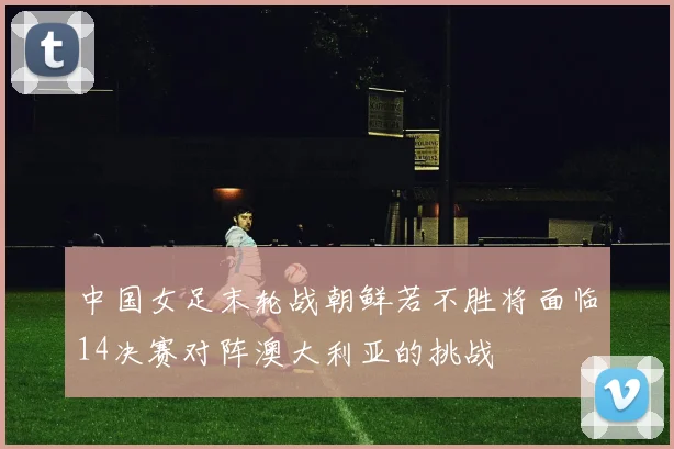 中国女足末轮战朝鲜若不胜将面临14决赛对阵澳大利亚的挑战