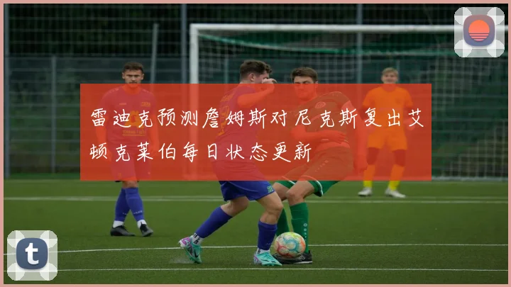 雷迪克预测詹姆斯对尼克斯复出艾顿克莱伯每日状态更新