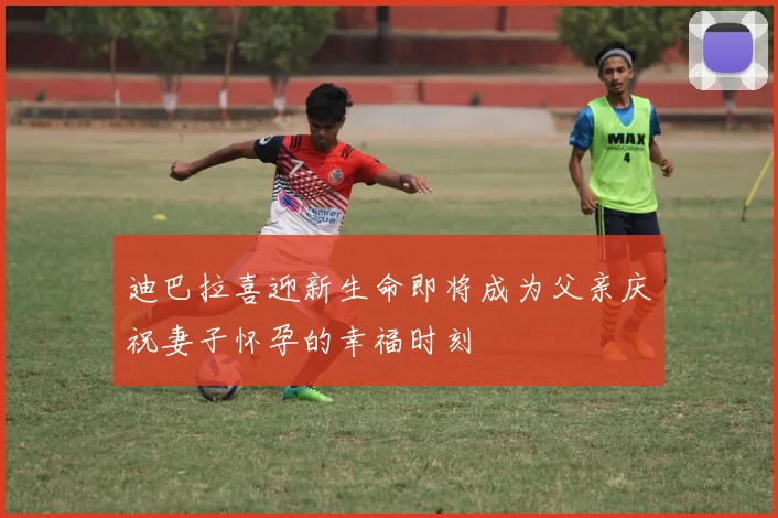 迪巴拉喜迎新生命即将成为父亲庆祝妻子怀孕的幸福时刻