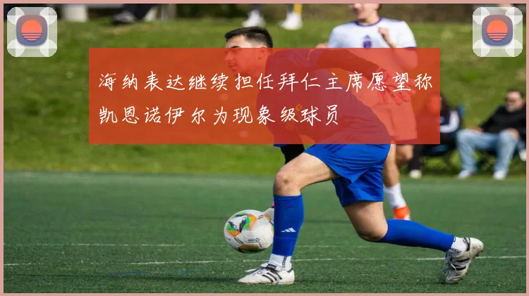 海纳表达继续担任拜仁主席愿望称凯恩诺伊尔为现象级球员