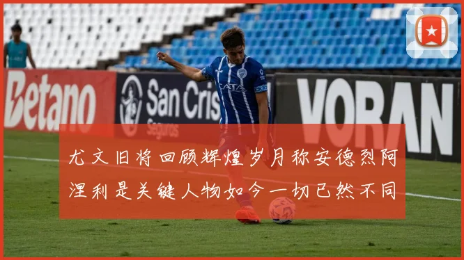尤文旧将回顾辉煌岁月称安德烈阿涅利是关键人物如今一切已然不同