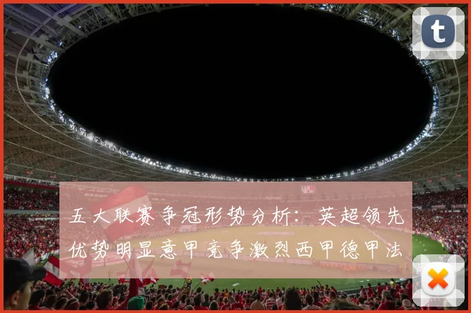 五大联赛争冠形势分析：英超领先优势明显意甲竞争激烈西甲德甲法甲差距各异