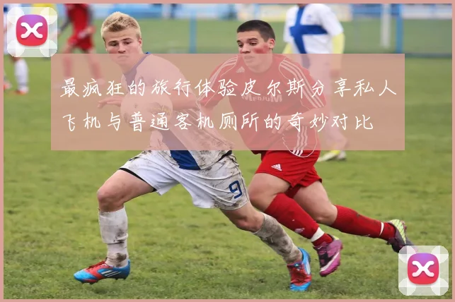 最疯狂的旅行体验皮尔斯分享私人飞机与普通客机厕所的奇妙对比