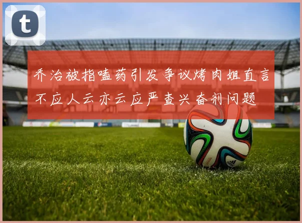 乔治被指嗑药引发争议烤肉姐直言不应人云亦云应严查兴奋剂问题