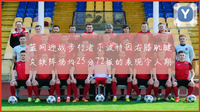 篮网迎战步行者小波特因右膝肌腱炎缺阵场均25分72板的表现令人期待