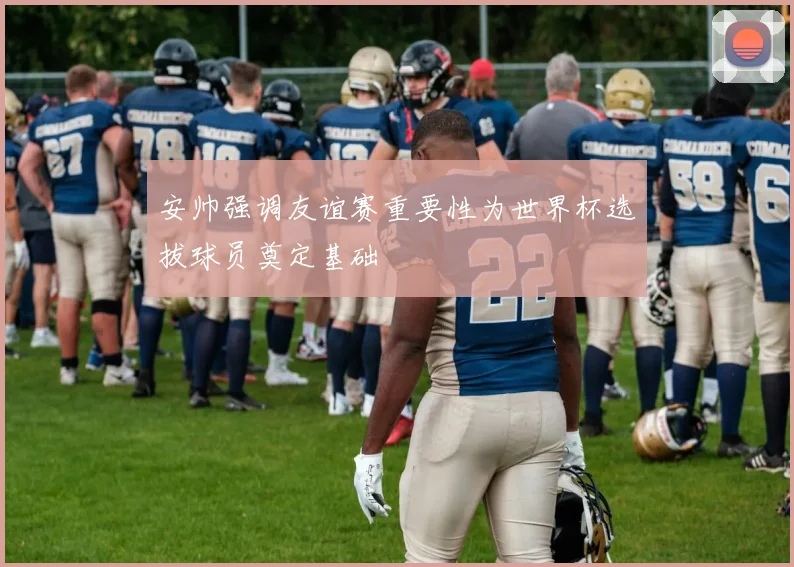 安帅强调友谊赛重要性为世界杯选拔球员奠定基础